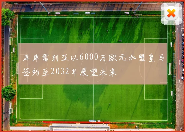 库库雷利亚以6000万欧元加盟皇马签约至2032年展望未来