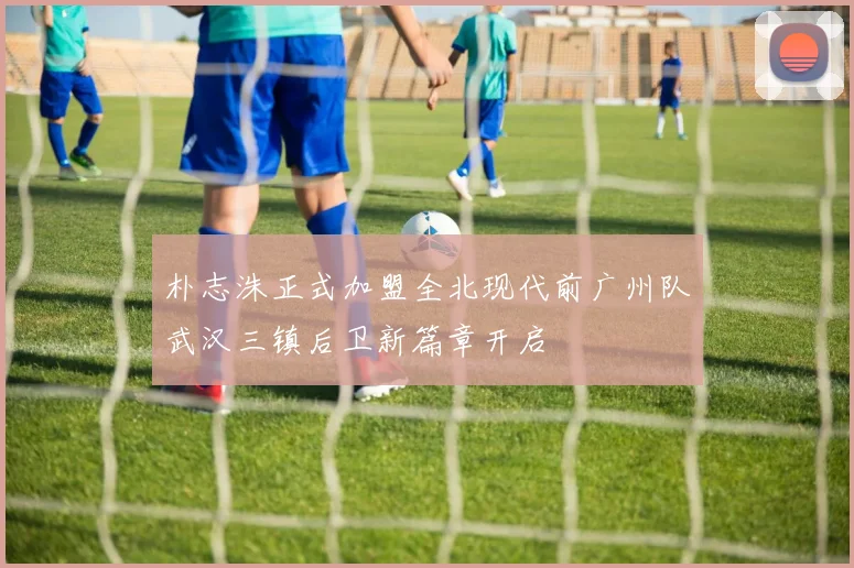 朴志洙正式加盟全北现代前广州队武汉三镇后卫新篇章开启