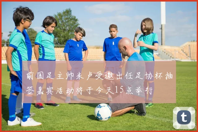 前国足主帅米卢受邀出任足协杯抽签嘉宾活动将于今天15点举行