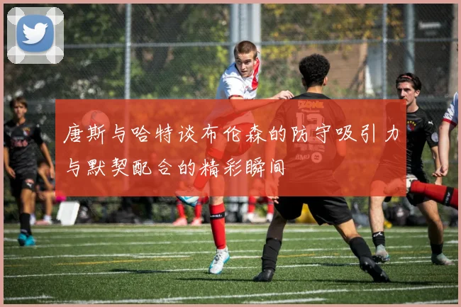 唐斯与哈特谈布伦森的防守吸引力与默契配合的精彩瞬间