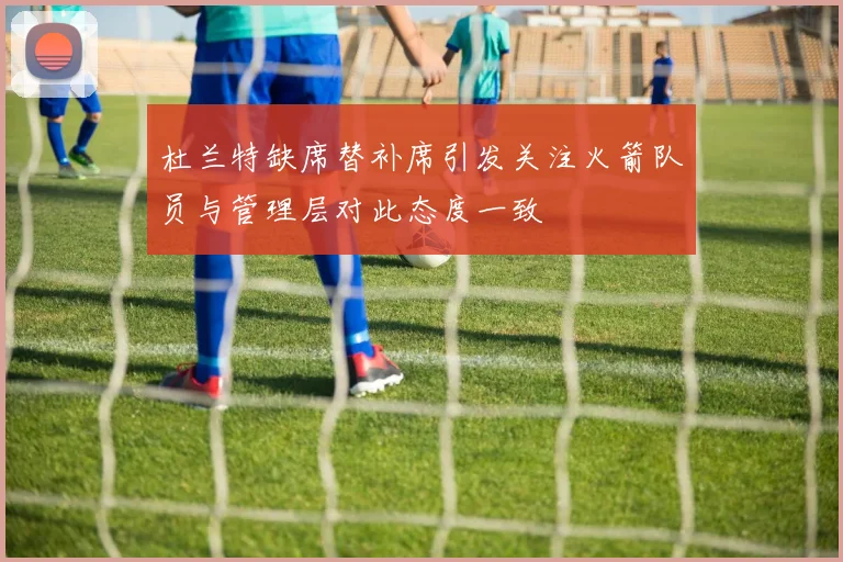 杜兰特缺席替补席引发关注火箭队员与管理层对此态度一致