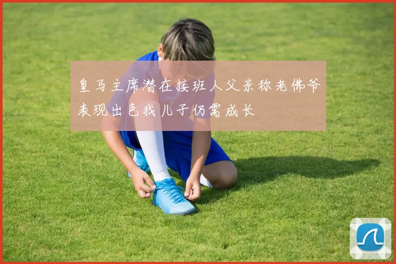 皇马主席潜在接班人父亲称老佛爷表现出色我儿子仍需成长