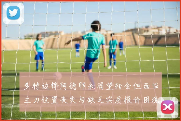 多特边锋阿德耶米渴望转会但面临主力位置丧失与缺乏实质报价困境
