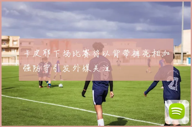 卡皮耶下场比赛将以背带裤亮相加强防守引发外媒关注