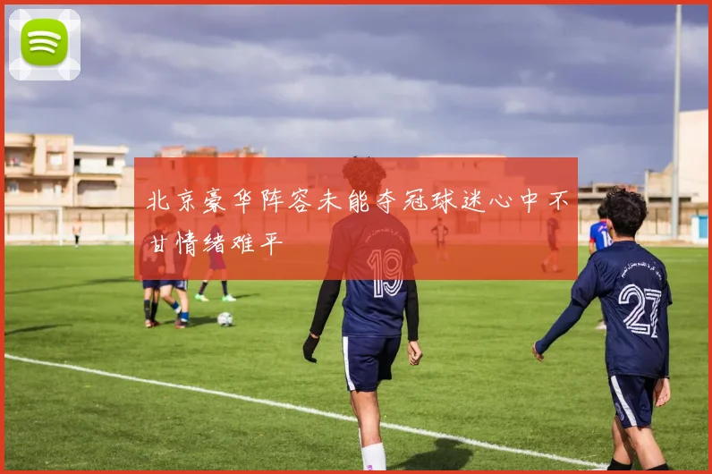 北京豪华阵容未能夺冠球迷心中不甘情绪难平